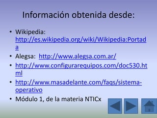 Información obtenida desde:
• Wikipedia:
  http://es.wikipedia.org/wiki/Wikipedia:Portad
  a
• Alegsa: http://www.alegsa.com.ar/
• http://www.configurarequipos.com/doc530.ht
  ml
• http://www.masadelante.com/faqs/sistema-
  operativo
• Módulo 1, de la materia NTICx
 