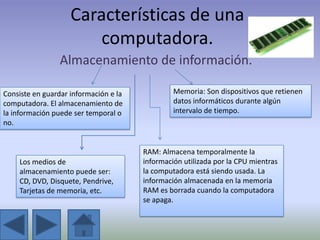 Características de una
                        computadora.
                 Almacenamiento de información.

Consiste en guardar información e la            Memoria: Son dispositivos que retienen
computadora. El almacenamiento de               datos informáticos durante algún
la información puede ser temporal o             intervalo de tiempo.
no.


                                       RAM: Almacena temporalmente la
    Los medios de                      información utilizada por la CPU mientras
    almacenamiento puede ser:          la computadora está siendo usada. La
    CD, DVD, Disquete, Pendrive,       información almacenada en la memoria
    Tarjetas de memoria, etc.          RAM es borrada cuando la computadora
                                       se apaga.
 