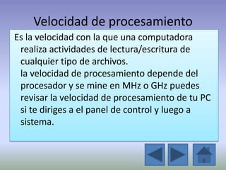 Velocidad de procesamiento
Es la velocidad con la que una computadora
 realiza actividades de lectura/escritura de
 cualquier tipo de archivos.
 la velocidad de procesamiento depende del
 procesador y se mine en MHz o GHz puedes
 revisar la velocidad de procesamiento de tu PC
 si te diriges a el panel de control y luego a
 sistema.
 