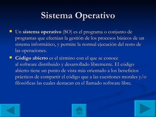 Sistema Operativo Un  sistema operativo  (SO) es el programa o conjunto de programas que efectúan la gestión de los procesos básicos de un sistema informático, y permite la normal ejecución del resto de las operaciones. Código abierto  es el término con el que se conoce al software distribuido y desarrollado libremente. El código abierto tiene un punto de vista más orientado a los beneficios prácticos de compartir el código que a las cuestiones morales y/o filosóficas las cuales destacan en el llamado software libre. . . . 