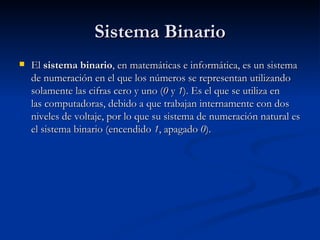 Sistema Binario El  sistema binario , en matemáticas e informática, es un sistema de numeración en el que los números se representan utilizando solamente las cifras cero y uno ( 0  y  1 ). Es el que se utiliza en las computadoras, debido a que trabajan internamente con dos niveles de voltaje, por lo que su sistema de numeración natural es el sistema binario (encendido  1 , apagado  0 ). 