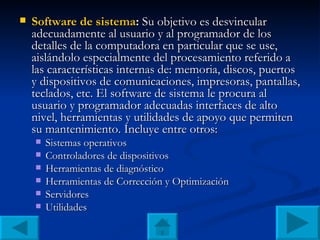 Software de sistema :  Su objetivo es desvincular adecuadamente al usuario y al programador de los detalles de la computadora en particular que se use, aislándolo especialmente del procesamiento referido a las características internas de: memoria, discos, puertos y dispositivos de comunicaciones, impresoras, pantallas, teclados, etc. El software de sistema le procura al usuario y programador adecuadas interfaces de alto nivel, herramientas y utilidades de apoyo que permiten su mantenimiento. Incluye entre otros: Sistemas operativos Controladores de dispositivos Herramientas de diagnóstico Herramientas de Corrección y Optimización Servidores Utilidades 