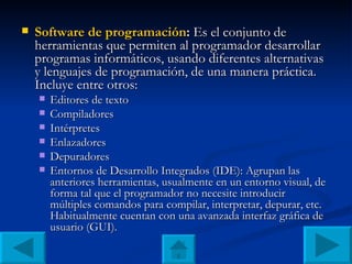 Software de programación :  Es el conjunto de herramientas que permiten al programador desarrollar programas informáticos, usando diferentes alternativas y lenguajes de programación, de una manera práctica. Incluye entre otros: Editores de texto Compiladores Intérpretes Enlazadores Depuradores Entornos de Desarrollo Integrados (IDE): Agrupan las anteriores herramientas, usualmente en un entorno visual, de forma tal que el programador no necesite introducir múltiples comandos para compilar, interpretar, depurar, etc. Habitualmente cuentan con una avanzada interfaz gráfica de usuario (GUI). 