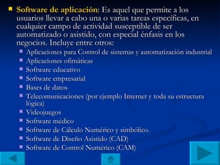 Software de aplicación : Es aquel que permite a los usuarios llevar a cabo una o varias tareas específicas, en cualquier campo de actividad susceptible de ser automatizado o asistido, con especial énfasis en los negocios. Incluye entre otros: Aplicaciones para Control de sistemas y automatización industrial Aplicaciones ofimáticas Software educativo Software empresarial Bases de datos Telecomunicaciones (por ejemplo Internet y toda su estructura lógica) Videojuegos Software médico Software de Cálculo Numérico y simbólico. Software de Diseño Asistido (CAD) Software de Control Numérico (CAM) 