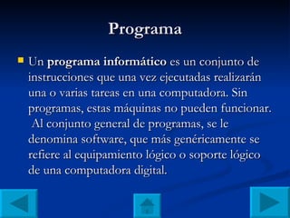Programa Un  programa informático  es un conjunto de instrucciones que una vez ejecutadas realizarán una o varias tareas en una computadora. Sin programas, estas máquinas no pueden funcionar.  Al conjunto general de programas, se le denomina software, que más genéricamente se refiere al equipamiento lógico o soporte lógico de una computadora digital. 