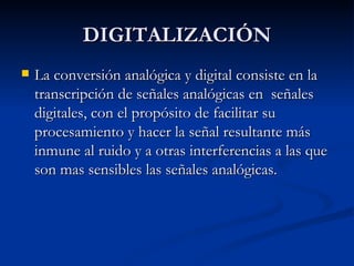 DIGITALIZACIÓN La conversión analógica y digital consiste en la transcripción de señales analógicas en  señales digitales, con el propósito de facilitar su procesamiento y hacer la señal resultante más inmune al ruido y a otras interferencias a las que son mas sensibles las señales analógicas. 