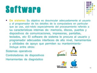 Software De sistema:  Su objetivo es desvincular adecuadamente al usuario y al programador de los detalles de la computadora en particular que se use, aislándolo especialmente del procesamiento referido a las  características internas de: memoria, discos, puertos y dispositivos de comunicaciones, impresoras, pantallas, teclados, etc.   El software de sistema le procura al usuario y programador adecuadas interfaces de alto nivel, herramientas y utilidades de apoyo que permiten su mantenimiento. Incluye entre otros: Sistemas operativos Controladores de dispositivos Herramientas de diagnóstico 