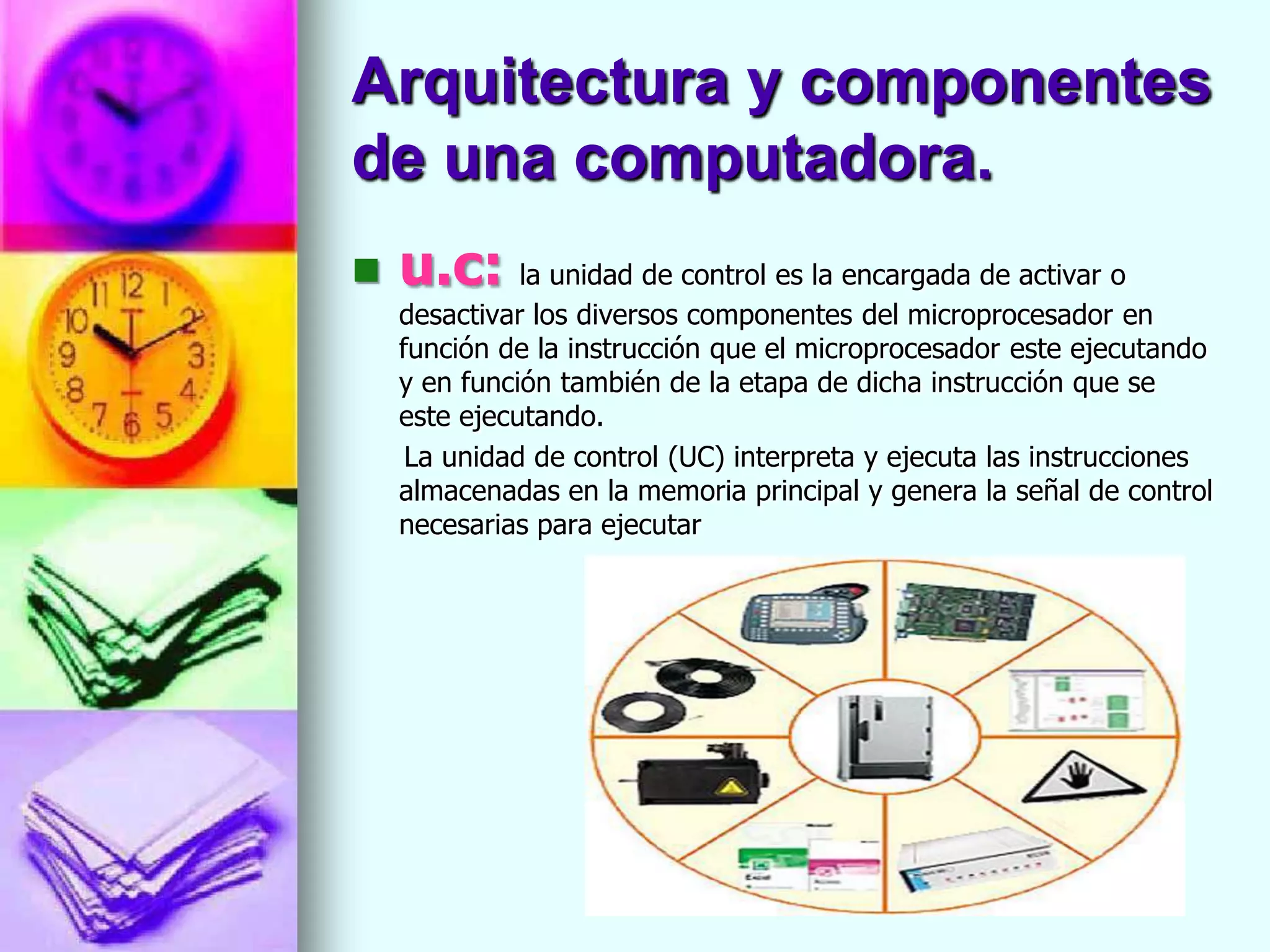 Arquitectura y componentes
de una computadora.
   u.c: la unidad de control es la encargada de activar o
    desactivar los diversos componentes del microprocesador en
    función de la instrucción que el microprocesador este ejecutando
    y en función también de la etapa de dicha instrucción que se
    este ejecutando.
     La unidad de control (UC) interpreta y ejecuta las instrucciones
    almacenadas en la memoria principal y genera la señal de control
    necesarias para ejecutar
 