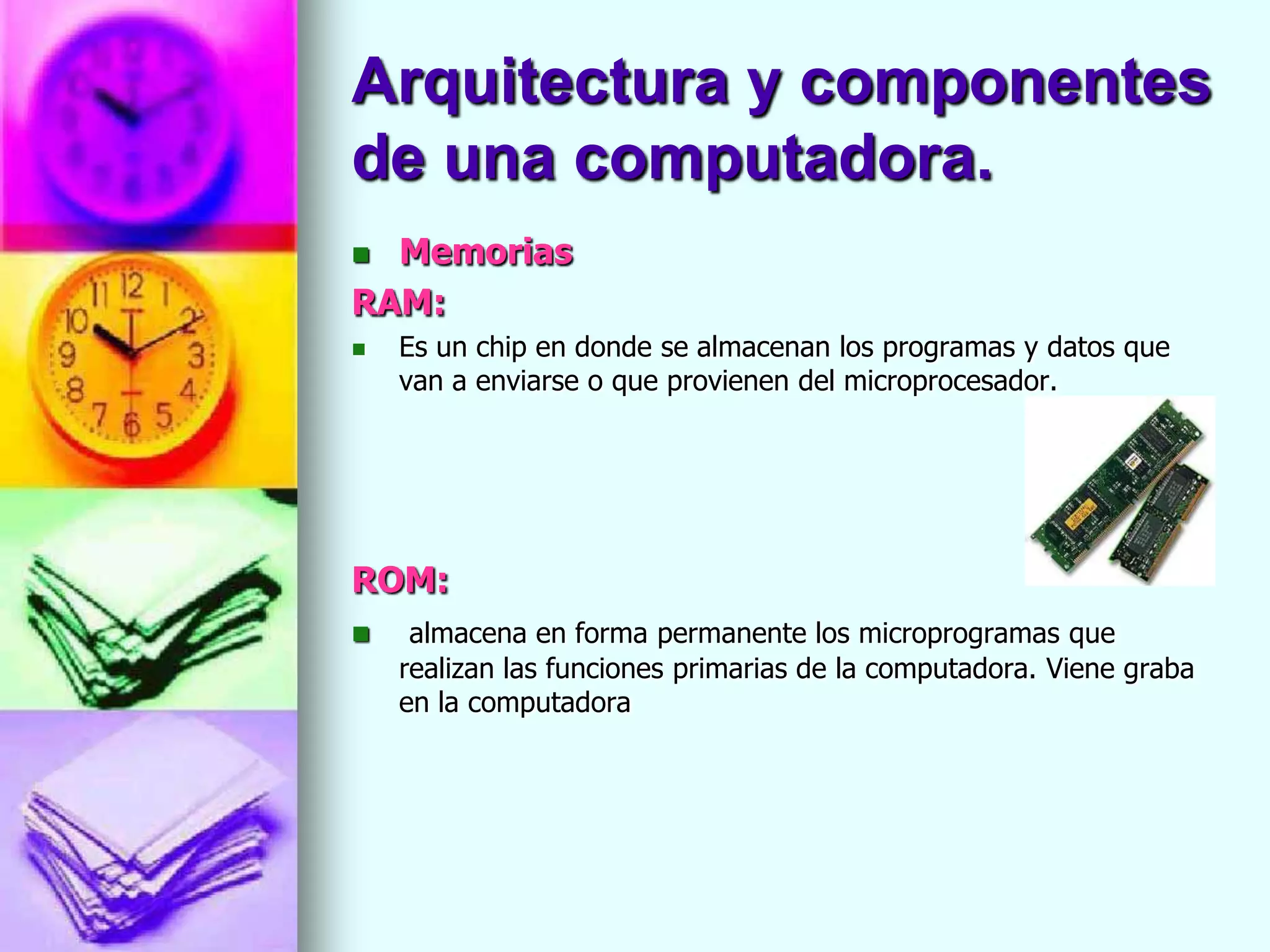 Arquitectura y componentes
de una computadora.
 Memorias
RAM:
   Es un chip en donde se almacenan los programas y datos que
    van a enviarse o que provienen del microprocesador.




ROM:
    almacena en forma permanente los microprogramas que
    realizan las funciones primarias de la computadora. Viene graba
    en la computadora
 