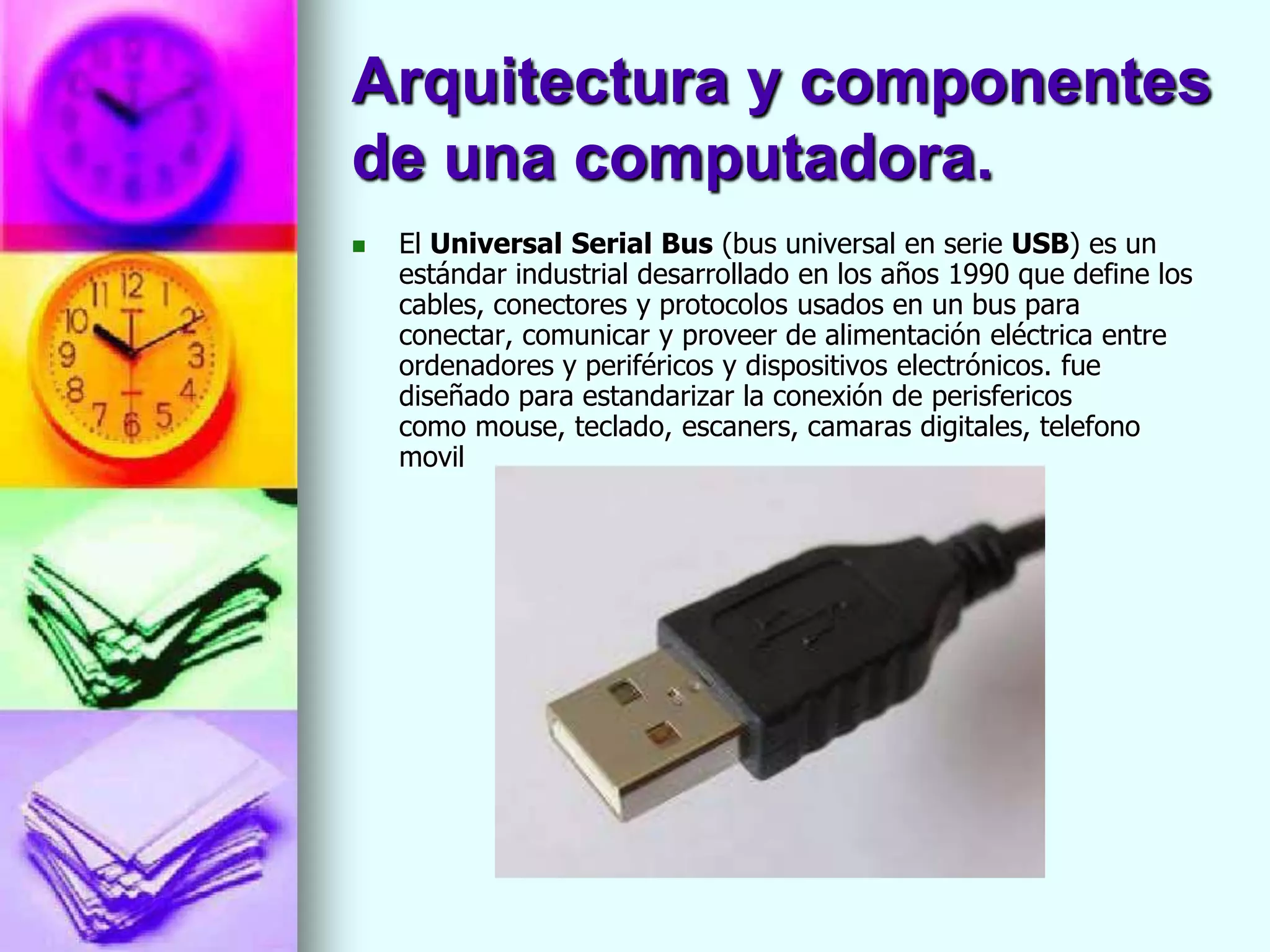 Arquitectura y componentes
de una computadora.
   El Universal Serial Bus (bus universal en serie USB) es un
    estándar industrial desarrollado en los años 1990 que define los
    cables, conectores y protocolos usados en un bus para
    conectar, comunicar y proveer de alimentación eléctrica entre
    ordenadores y periféricos y dispositivos electrónicos. fue
    diseñado para estandarizar la conexión de perisfericos
    como mouse, teclado, escaners, camaras digitales, telefono
    movil
 