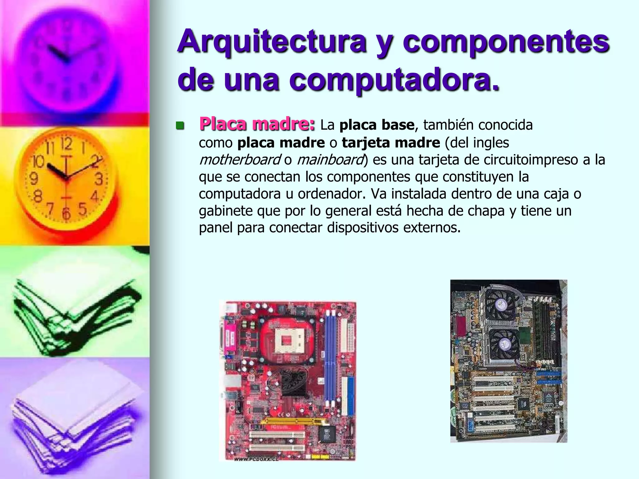 Arquitectura y componentes
de una computadora.
   Placa madre: La placa base, también conocida
    como placa madre o tarjeta madre (del ingles
    motherboard o mainboard) es una tarjeta de circuitoimpreso a la
    que se conectan los componentes que constituyen la
    computadora u ordenador. Va instalada dentro de una caja o
    gabinete que por lo general está hecha de chapa y tiene un
    panel para conectar dispositivos externos.
 