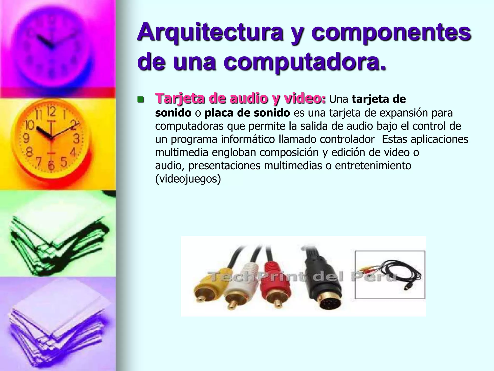 Arquitectura y componentes
de una computadora.
   Tarjeta de audio y video: Una tarjeta de
    sonido o placa de sonido es una tarjeta de expansión para
    computadoras que permite la salida de audio bajo el control de
    un programa informático llamado controlador Estas aplicaciones
    multimedia engloban composición y edición de video o
    audio, presentaciones multimedias o entretenimiento
    (videojuegos)
 