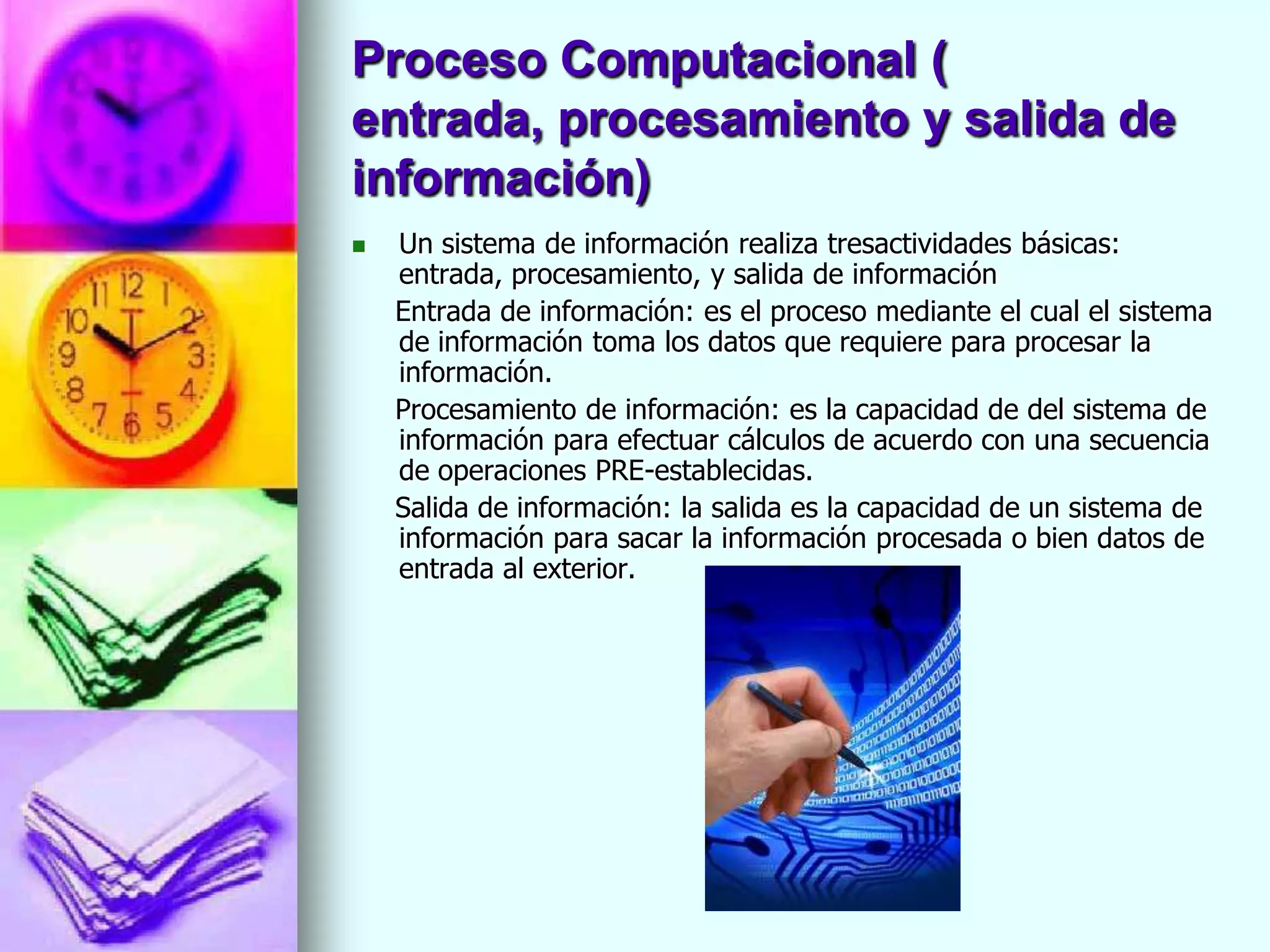 Proceso Computacional (
entrada, procesamiento y salida de
información)
   Un sistema de información realiza tresactividades básicas:
    entrada, procesamiento, y salida de información
    Entrada de información: es el proceso mediante el cual el sistema
    de información toma los datos que requiere para procesar la
    información.
    Procesamiento de información: es la capacidad de del sistema de
    información para efectuar cálculos de acuerdo con una secuencia
    de operaciones PRE-establecidas.
    Salida de información: la salida es la capacidad de un sistema de
    información para sacar la información procesada o bien datos de
    entrada al exterior.
 