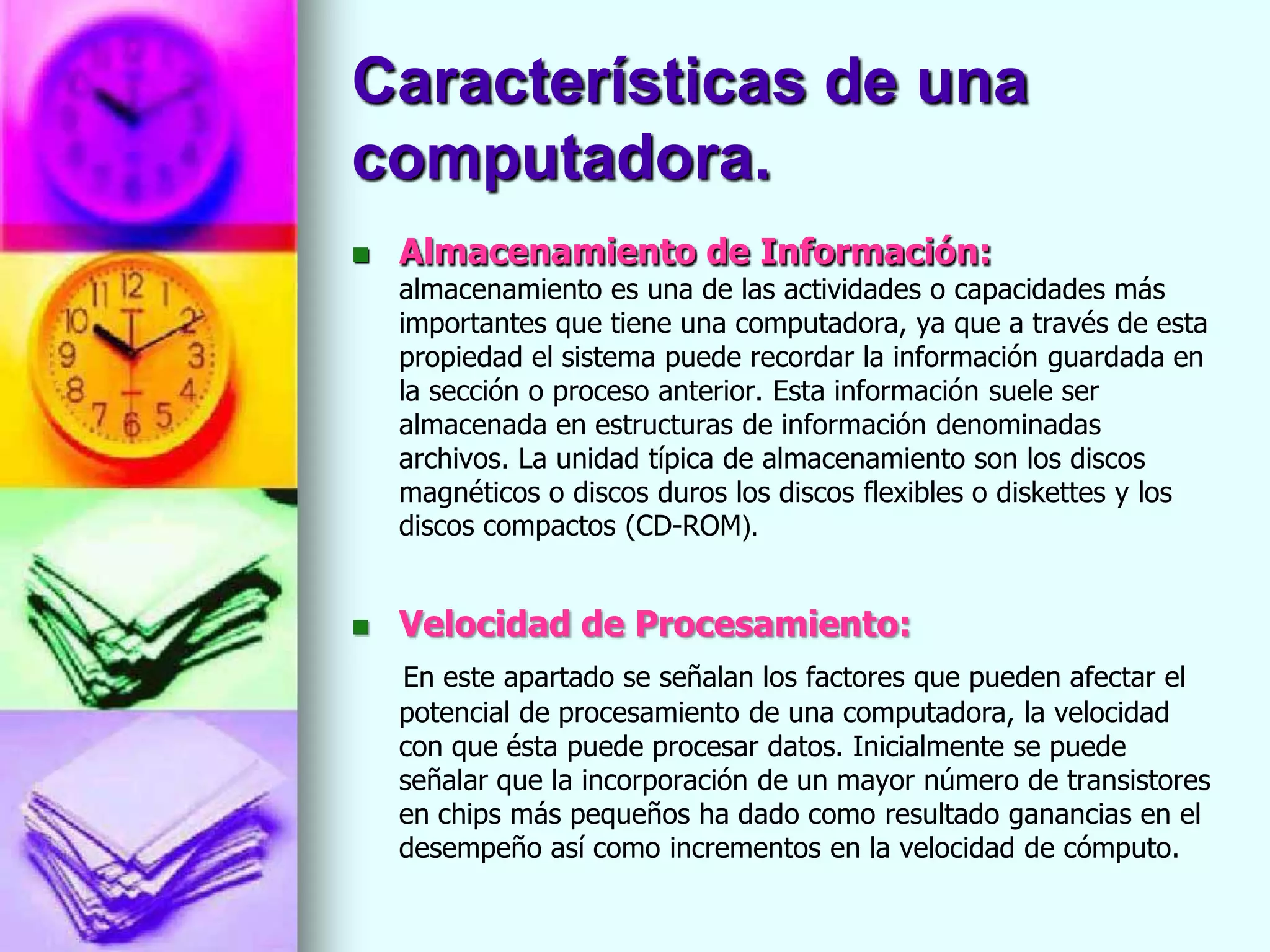 Características de una
computadora.
   Almacenamiento de Información:
    almacenamiento es una de las actividades o capacidades más
    importantes que tiene una computadora, ya que a través de esta
    propiedad el sistema puede recordar la información guardada en
    la sección o proceso anterior. Esta información suele ser
    almacenada en estructuras de información denominadas
    archivos. La unidad típica de almacenamiento son los discos
    magnéticos o discos duros los discos flexibles o diskettes y los
    discos compactos (CD-ROM).


   Velocidad de Procesamiento:
    En este apartado se señalan los factores que pueden afectar el
    potencial de procesamiento de una computadora, la velocidad
    con que ésta puede procesar datos. Inicialmente se puede
    señalar que la incorporación de un mayor número de transistores
    en chips más pequeños ha dado como resultado ganancias en el
    desempeño así como incrementos en la velocidad de cómputo.
 