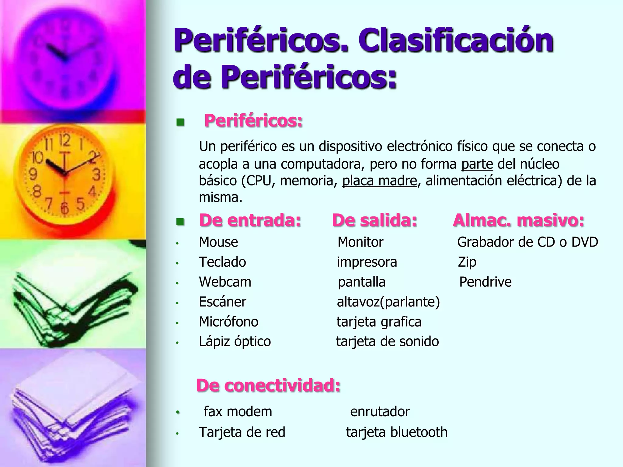 Periféricos. Clasificación
de Periféricos:
   Periféricos:
    Un periférico es un dispositivo electrónico físico que se conecta o
    acopla a una computadora, pero no forma parte del núcleo
    básico (CPU, memoria, placa madre, alimentación eléctrica) de la
    misma.
   De entrada:           De salida:            Almac. masivo:
•   Mouse                  Monitor              Grabador de CD o DVD
•   Teclado                impresora            Zip
•   Webcam                 pantalla             Pendrive
•   Escáner                altavoz(parlante)
•   Micrófono              tarjeta grafica
•   Lápiz óptico           tarjeta de sonido


    De conectividad:
•    fax modem               enrutador
•   Tarjeta de red          tarjeta bluetooth
 