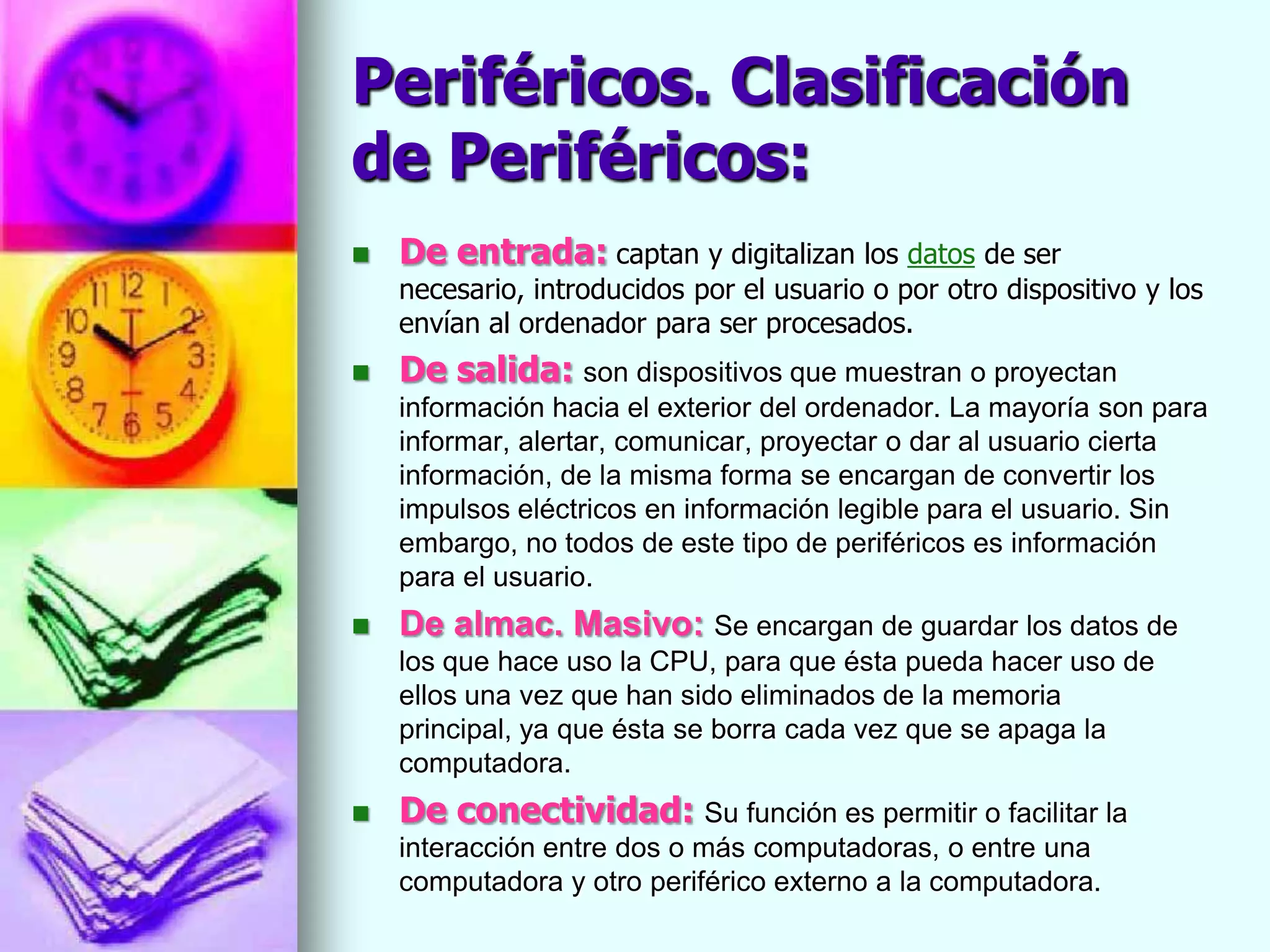 Periféricos. Clasificación
de Periféricos:
   De entrada: captan y digitalizan los datos de ser
    necesario, introducidos por el usuario o por otro dispositivo y los
    envían al ordenador para ser procesados.
   De salida: son dispositivos que muestran o proyectan
    información hacia el exterior del ordenador. La mayoría son para
    informar, alertar, comunicar, proyectar o dar al usuario cierta
    información, de la misma forma se encargan de convertir los
    impulsos eléctricos en información legible para el usuario. Sin
    embargo, no todos de este tipo de periféricos es información
    para el usuario.
   De almac. Masivo: Se encargan de guardar los datos de
    los que hace uso la CPU, para que ésta pueda hacer uso de
    ellos una vez que han sido eliminados de la memoria
    principal, ya que ésta se borra cada vez que se apaga la
    computadora.
   De conectividad: Su función es permitir o facilitar la
    interacción entre dos o más computadoras, o entre una
    computadora y otro periférico externo a la computadora.
 