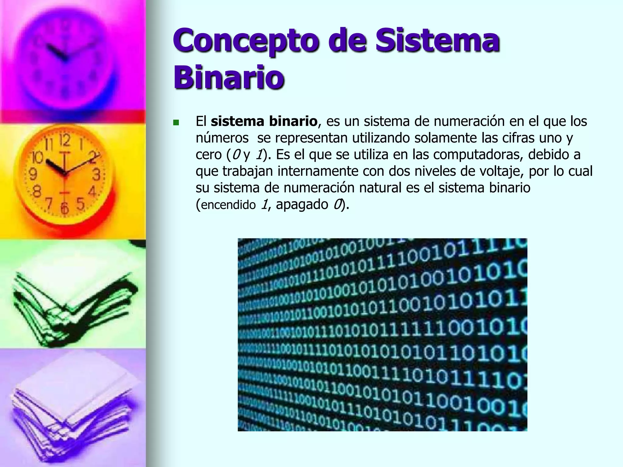 Concepto de Sistema
Binario
   El sistema binario, es un sistema de numeración en el que los
    números se representan utilizando solamente las cifras uno y
    cero (0 y 1). Es el que se utiliza en las computadoras, debido a
    que trabajan internamente con dos niveles de voltaje, por lo cual
    su sistema de numeración natural es el sistema binario
    (encendido 1, apagado 0).
 