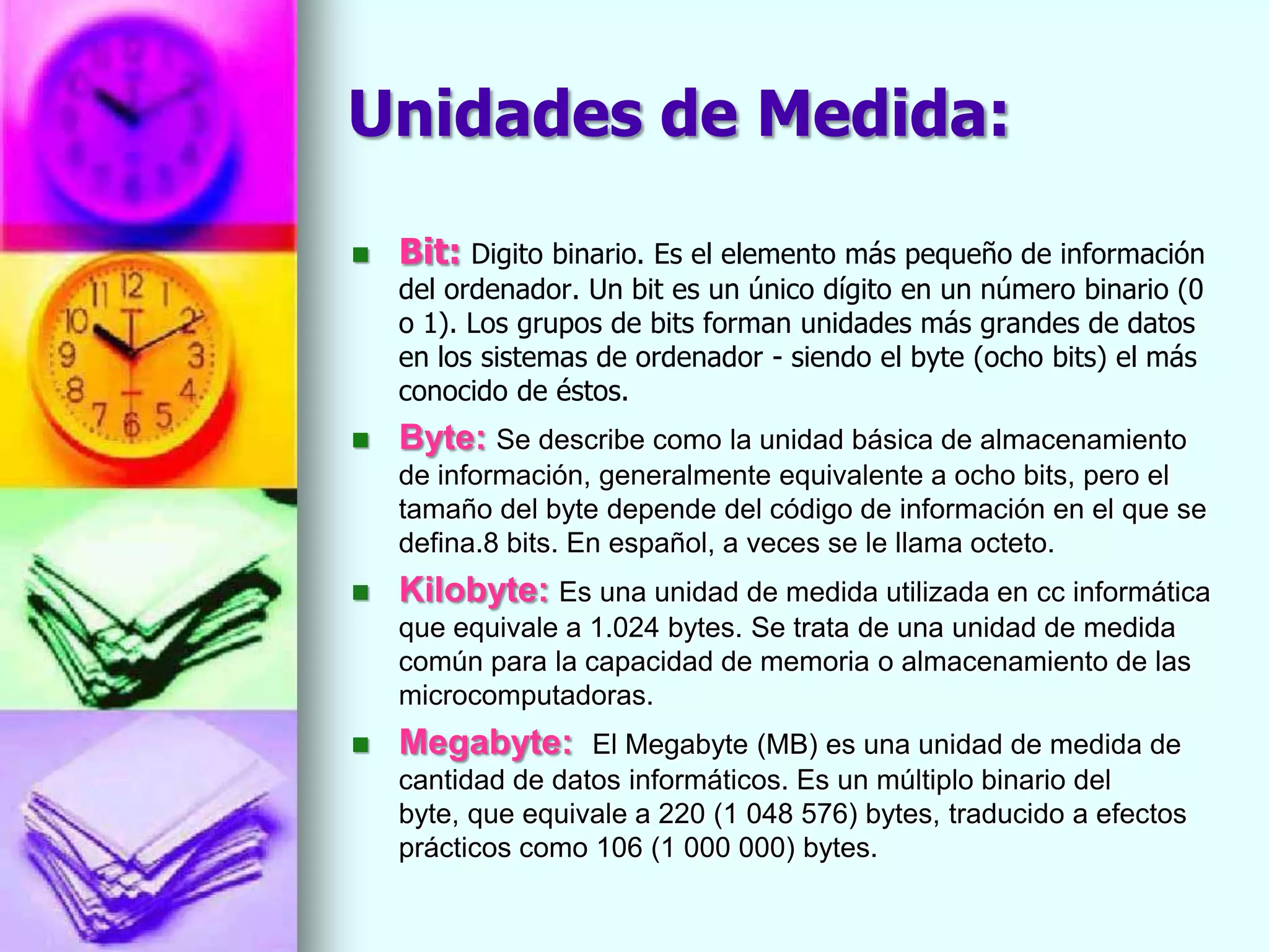 Unidades de Medida:

   Bit: Digito binario. Es el elemento más pequeño de información
    del ordenador. Un bit es un único dígito en un número binario (0
    o 1). Los grupos de bits forman unidades más grandes de datos
    en los sistemas de ordenador - siendo el byte (ocho bits) el más
    conocido de éstos.
   Byte: Se describe como la unidad básica de almacenamiento
    de información, generalmente equivalente a ocho bits, pero el
    tamaño del byte depende del código de información en el que se
    defina.8 bits. En español, a veces se le llama octeto.
   Kilobyte: Es una unidad de medida utilizada en cc informática
    que equivale a 1.024 bytes. Se trata de una unidad de medida
    común para la capacidad de memoria o almacenamiento de las
    microcomputadoras.
   Megabyte:      El Megabyte (MB) es una unidad de medida de
    cantidad de datos informáticos. Es un múltiplo binario del
    byte, que equivale a 220 (1 048 576) bytes, traducido a efectos
    prácticos como 106 (1 000 000) bytes.
 