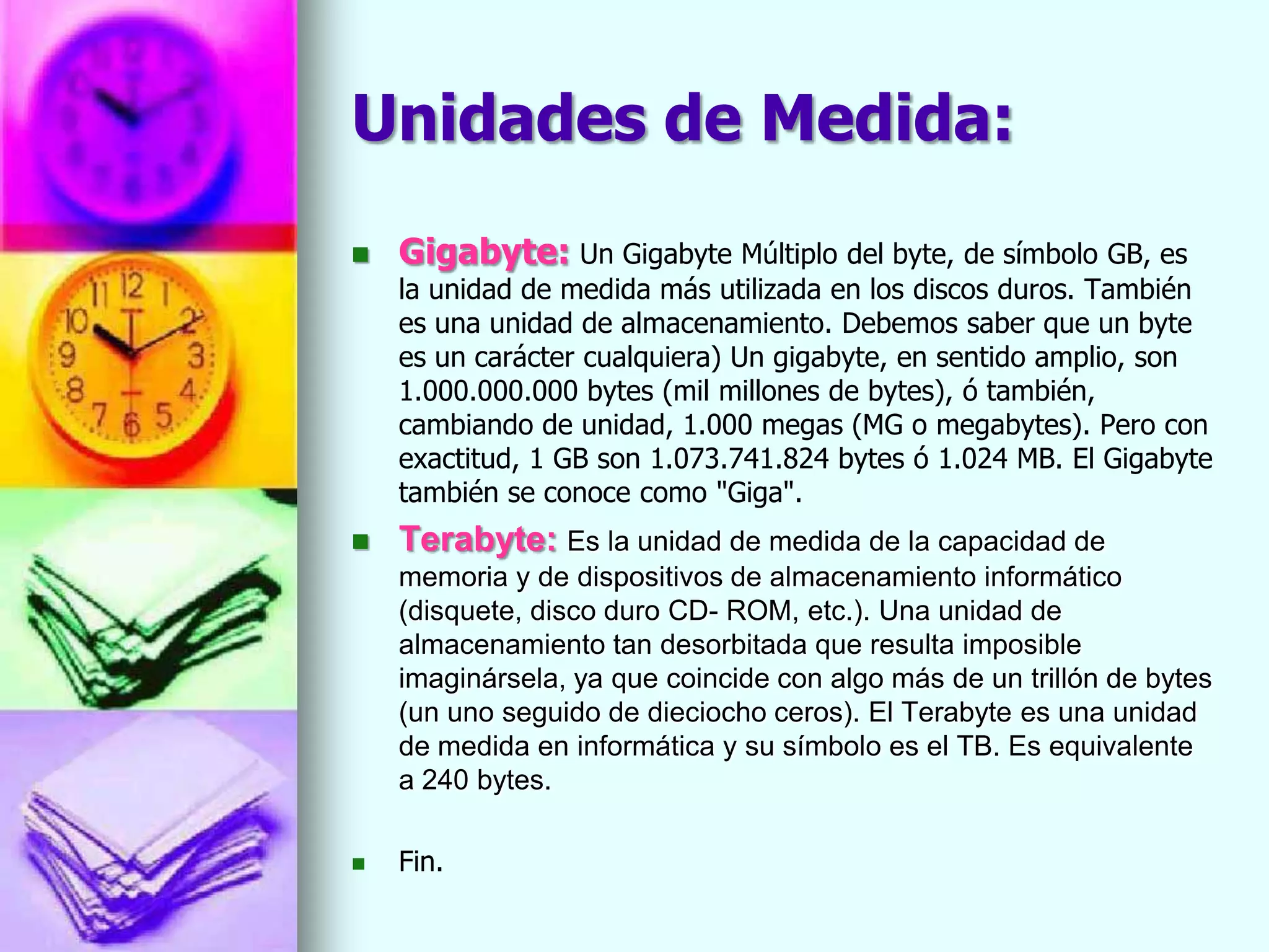Unidades de Medida:
   Gigabyte: Un Gigabyte Múltiplo del byte, de símbolo GB, es
    la unidad de medida más utilizada en los discos duros. También
    es una unidad de almacenamiento. Debemos saber que un byte
    es un carácter cualquiera) Un gigabyte, en sentido amplio, son
    1.000.000.000 bytes (mil millones de bytes), ó también,
    cambiando de unidad, 1.000 megas (MG o megabytes). Pero con
    exactitud, 1 GB son 1.073.741.824 bytes ó 1.024 MB. El Gigabyte
    también se conoce como "Giga".
   Terabyte: Es la unidad de medida de la capacidad de
    memoria y de dispositivos de almacenamiento informático
    (disquete, disco duro CD- ROM, etc.). Una unidad de
    almacenamiento tan desorbitada que resulta imposible
    imaginársela, ya que coincide con algo más de un trillón de bytes
    (un uno seguido de dieciocho ceros). El Terabyte es una unidad
    de medida en informática y su símbolo es el TB. Es equivalente
    a 240 bytes.

   Fin.
 