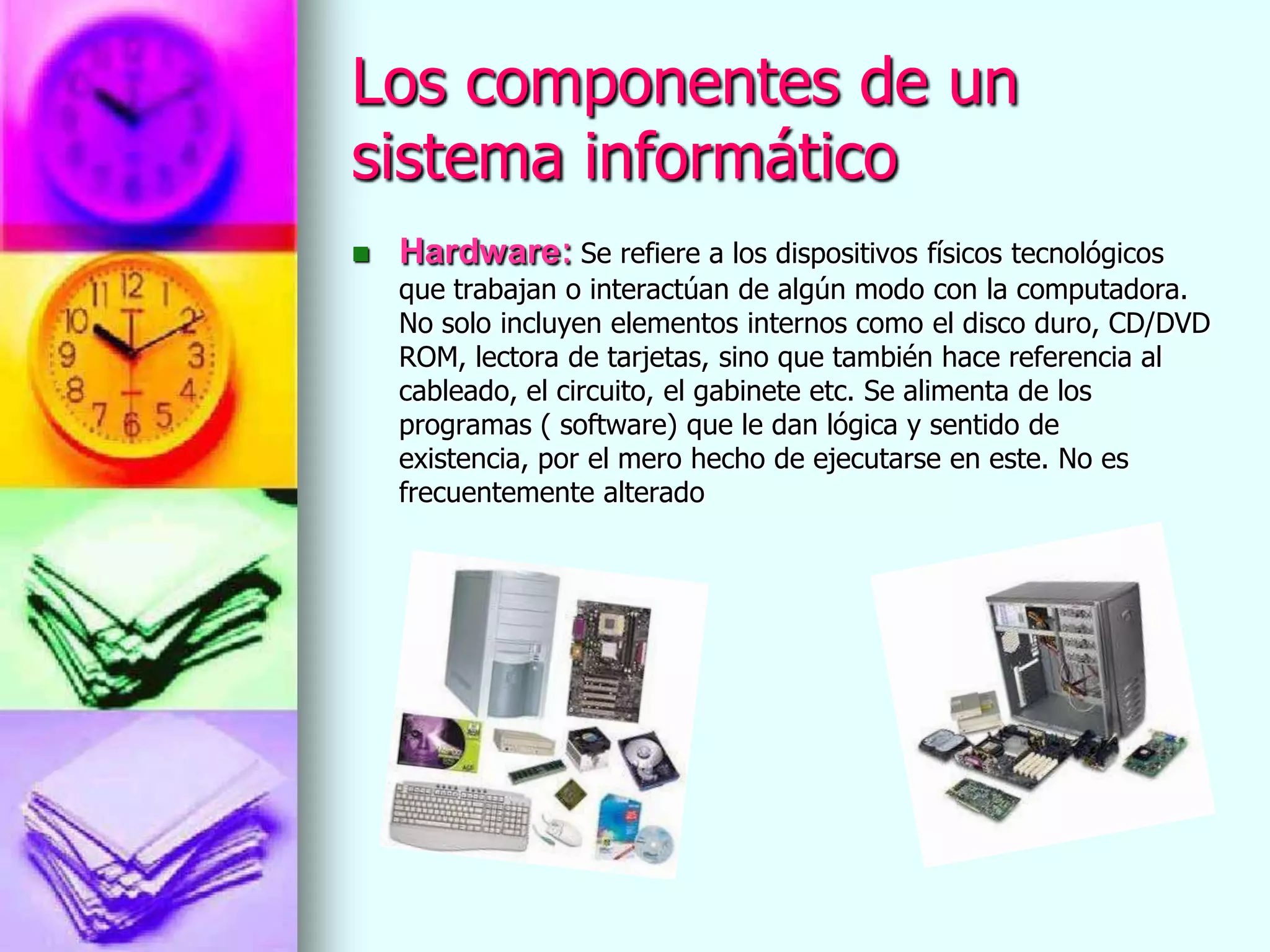 Los componentes de un
sistema informático
   Hardware: Se refiere a los dispositivos físicos tecnológicos
    que trabajan o interactúan de algún modo con la computadora.
    No solo incluyen elementos internos como el disco duro, CD/DVD
    ROM, lectora de tarjetas, sino que también hace referencia al
    cableado, el circuito, el gabinete etc. Se alimenta de los
    programas ( software) que le dan lógica y sentido de
    existencia, por el mero hecho de ejecutarse en este. No es
    frecuentemente alterado
 