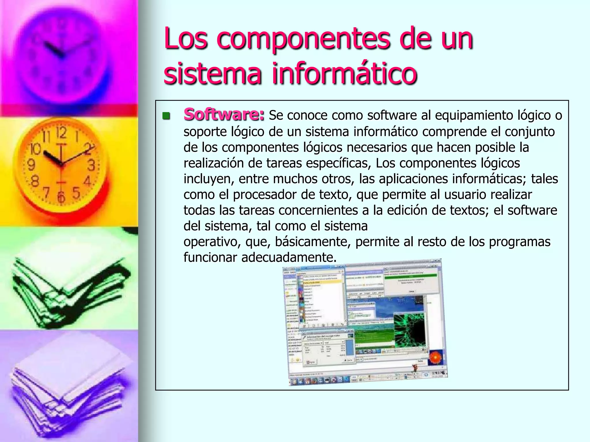 Los componentes de un
sistema informático
   Software: Se conoce como software al equipamiento lógico o
    soporte lógico de un sistema informático comprende el conjunto
    de los componentes lógicos necesarios que hacen posible la
    realización de tareas específicas, Los componentes lógicos
    incluyen, entre muchos otros, las aplicaciones informáticas; tales
    como el procesador de texto, que permite al usuario realizar
    todas las tareas concernientes a la edición de textos; el software
    del sistema, tal como el sistema
    operativo, que, básicamente, permite al resto de los programas
    funcionar adecuadamente.
 