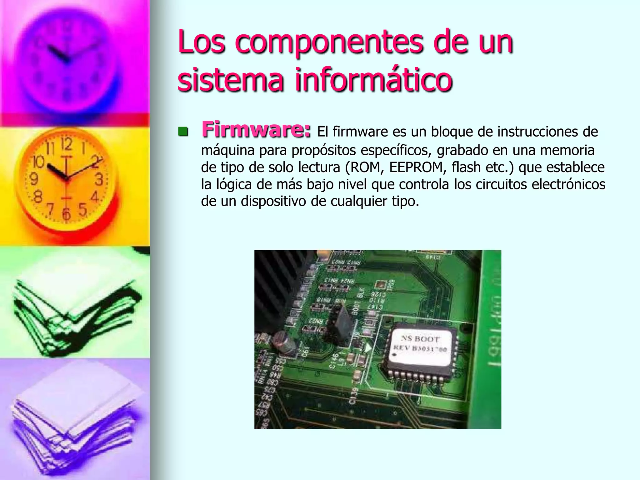 Los componentes de un
sistema informático
   Firmware: El firmware es un bloque de instrucciones de
    máquina para propósitos específicos, grabado en una memoria
    de tipo de solo lectura (ROM, EEPROM, flash etc.) que establece
    la lógica de más bajo nivel que controla los circuitos electrónicos
    de un dispositivo de cualquier tipo.
 