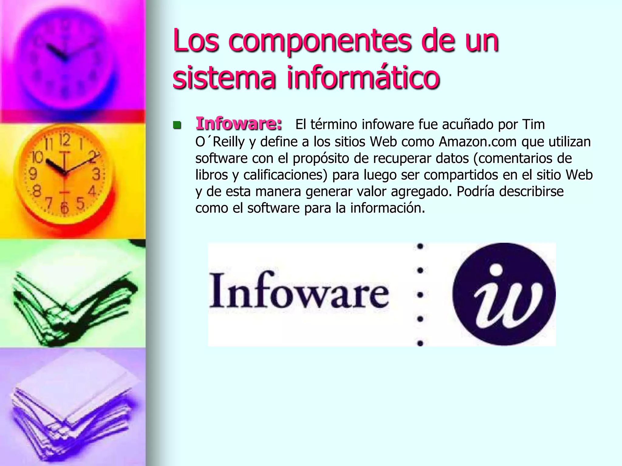 Los componentes de un
sistema informático
   Infoware:          El término infoware fue acuñado por Tim
    O´Reilly y define a los sitios Web como Amazon.com que utilizan
    software con el propósito de recuperar datos (comentarios de
    libros y calificaciones) para luego ser compartidos en el sitio Web
    y de esta manera generar valor agregado. Podría describirse
    como el software para la información.
 