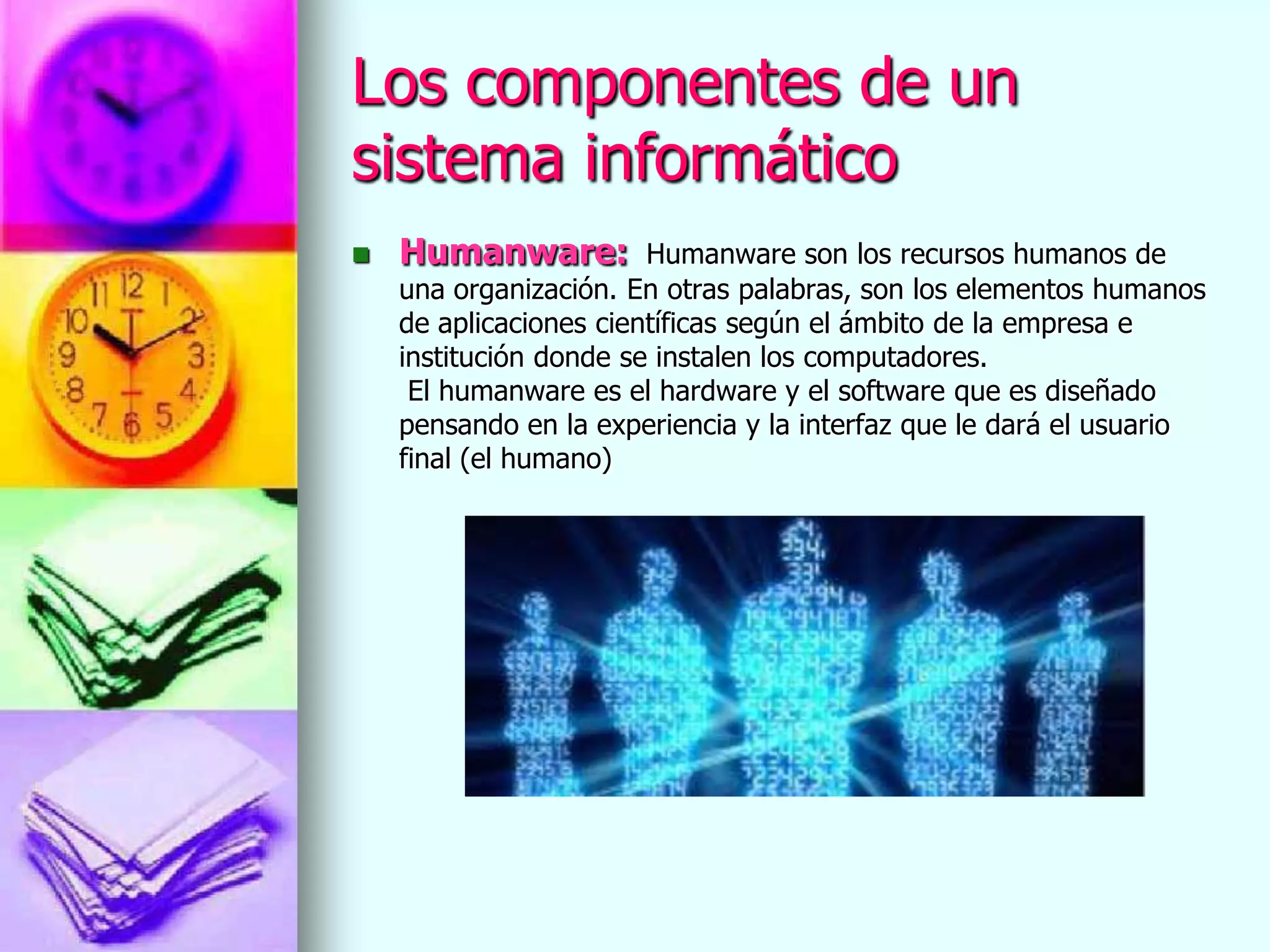 Los componentes de un
sistema informático
   Humanware:          Humanware son los recursos humanos de
    una organización. En otras palabras, son los elementos humanos
    de aplicaciones científicas según el ámbito de la empresa e
    institución donde se instalen los computadores.
     El humanware es el hardware y el software que es diseñado
    pensando en la experiencia y la interfaz que le dará el usuario
    final (el humano)
 