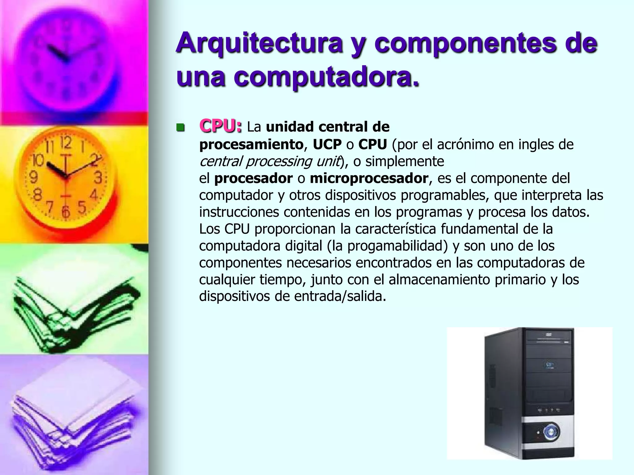Arquitectura y componentes de
una computadora.
   CPU: La unidad central de
    procesamiento, UCP o CPU (por el acrónimo en ingles de
    central processing unit), o simplemente
    el procesador o microprocesador, es el componente del
    computador y otros dispositivos programables, que interpreta las
    instrucciones contenidas en los programas y procesa los datos.
    Los CPU proporcionan la característica fundamental de la
    computadora digital (la progamabilidad) y son uno de los
    componentes necesarios encontrados en las computadoras de
    cualquier tiempo, junto con el almacenamiento primario y los
    dispositivos de entrada/salida.
 
