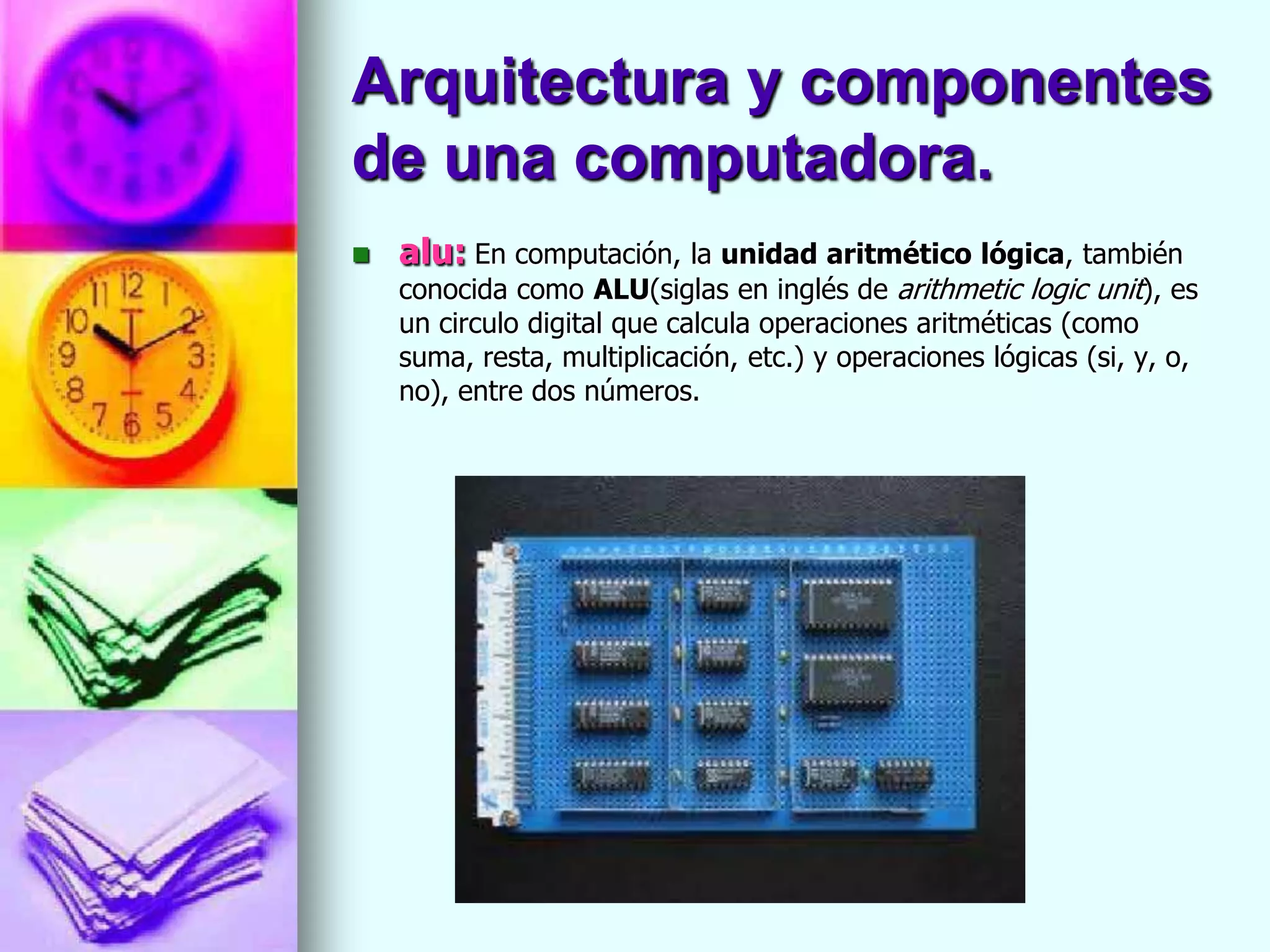 Arquitectura y componentes
de una computadora.
   alu: En computación, la unidad aritmético lógica, también
    conocida como ALU(siglas en inglés de arithmetic logic unit), es
    un circulo digital que calcula operaciones aritméticas (como
    suma, resta, multiplicación, etc.) y operaciones lógicas (si, y, o,
    no), entre dos números.
 