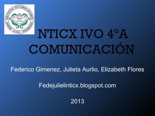 NTICX IVO 4ºA
COMUNICACIÓN
Federico Gimenez, Julieta Aurlio, Elizabeth Flores
Fedejulielinticx.blogspot.com
2013
 