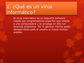 1. ¿Qué es un virus
informático?
El virus informático es un pequeño software
creado por programadores expertos que infecta
a una computadora y se propaga en ella con
diversos propósitos. Por lo general intenta pasar
desapercibida para el usuario el mayor tiempo
posible.
 