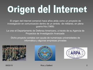 08/20/15 Rios y Gaillard 2
El origen del Internet comenzó hace años atrás como un proyecto de
investigación en comunicación dentro de un ámbito de militares; en plena
guerra fría (1969)
La creo el Departamento de Defensa Americano, a través de su Agencia de
Proyectos de Investigación Avanzada
Dicho proyecto contaba con ayuda de numerosas universidades de
informática y algunas empresas privadas
 