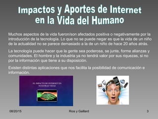 08/20/15 Rios y Gaillard 3
Muchos aspectos de la vida fueron/son afectados positiva o negativamente por la
introducción de la tecnología. Lo que no se puede negar es que la vida de un niño
de la actualidad no se parece demasiado a la de un niño de hace 20 años atrás.
La tecnología puede hacer que la gente sea poderosa, se junte, forme alianzas y
comunidades. El hombre y la industria ya no tendrá valor por sus riquezas, si no
por la información que tiene a su disposición.
Existen distintas aplicaciones que nos facilita la posibilidad de comunicación e
información.
 