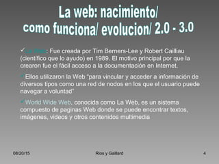 08/20/15 Rios y Gaillard 4
La Web: Fue creada por Tim Berners-Lee y Robert Cailliau
(científico que lo ayudo) en 1989. El motivo principal por que la
crearon fue el fácil acceso a la documentación en Internet.
Ellos utilizaron la Web “para vincular y acceder a información de
diversos tipos como una red de nodos en los que el usuario puede
navegar a voluntad”
World Wide Web, conocida como La Web, es un sistema
compuesto de paginas Web donde se puede encontrar textos,
imágenes, videos y otros contenidos multimedia
 