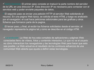 08/20/15 Rios y Gaillard 5
Como funciona: El primer paso consiste en traducir la parte nombre del servidor
de la URL en una direccion IP. Esta dirección IP es necesaria para contactar con el
servidos web y poder enviarle paquetes de datos.
El segundo paso es enviar una petición HTTP al servidor Web solicitando el
recurso. En una pagina Web típica, se solicita el texto HTML y luego es analizado
por el navegador; el cual hace peticiones adicionales para las graficas y otros
ficheros que formaron parte de la pagina.
El tercer paso, y final, al recibir los ficheros solicitados desde el servidor, el
navegador representa la página tal y como se describe en el código HTM.
La evolución: La Web de hoy esta completa de aplicaciones y páginas Web
conectadas lleno de vídeos, fotos y contenido interactivo. Lo que no ve el usuario
es cómo interactúan los navegadores y las tecnologías Web para hacer que esto
sea posible. La Web actual es el resultado de los continuos esfuerzos de una
comunidad Web abierta que ayuda a definir estas tecnologías.
 