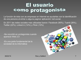 08/20/15 Rios y Gaillard 7
La función de ésta con as empresas en Internet es ayudarlas con la identificación
de una persona al entrar a alguna pagina/ aplicación/ red social.
En 2011 las redes sociales mas utilizadas fueron: Facebook (90%), Tuenti (26%),
Twitter (22%), Linked in (14%) y Flickr (10%)
-Se convirtió en protagonista cuando
apareció Web 2.0
-Es una parte fundamental de la
sociedad de la informática
 