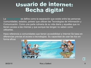 08/20/15 Rios y Gaillard 8
La brecha digital se define como la separación que existe entre las personas
/comunidades, estados, países/ que utilizan las Tecnologías de Información y
Comunicación. Como una parte rutinaria de su vida diaria y aquellas que no
tienen acceso a las mismas y que aunque las tengan no saben como
utilizarlas.
Hace referencia a comunidades que tienen accesibilidad a Internet Se basa en
diferencias previas al acceso a tecnologías. Su capacidad de usar las tics en
forma eficaz
 