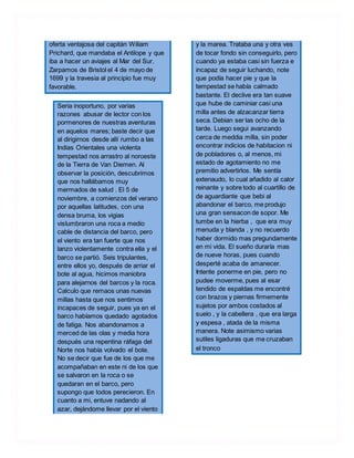 oferta ventajosa del capitán Wiliam
Prichard, que mandaba el Antilope y que
iba a hacer un aviajes al Mar del Sur.
Zarpamos de Bristol el 4 de mayo de
1699 y la travesia al principio fue muy
favorable.
Seria inoportuno, por varias
razones abusar de lector con los
pormenores de nuestras aventuras
en aquelos mares; baste decir que
al dirigirnos desde allí rumbo a las
Indias Orientales una violenta
tempestad nos arrastro al noroeste
de la Tierra de Van Diemen. Al
observar la posición, descubrimos
que nos hallábamos muy
mermados de salud . El 5 de
noviembre, a comienzos del verano
por aquellas latitudes, con una
densa bruma, los vigias
vislumbraron una roca a medio
cable de distancia del barco, pero
el viento era tan fuerte que nos
lanzo violentamente contra ella y el
barco se partió. Seis tripulantes,
entre ellos yo, después de arriar el
bote al agua, hicimos maniobra
para alejarnos del barcos y la roca.
Calculo que remaos unas nuevas
millas hasta que nos sentimos
incapaces de seguir, pues ya en el
barco habíamos quedado agotados
de fatiga. Nos abandonamos a
merced de las olas y media hora
después una repentina ráfaga del
Norte nos había volvado el bote.
No se decir que fue de los que me
acompañaban en este ni de los que
se salvaron en la roca o se
quedaran en el barco, pero
supongo que todos perecieron. En
cuanto a mi, entuve nadando al
azar, dejándome llevar por el viento
y la marea. Trataba una y otra ves
de tocar fondo sin conseguirlo, pero
cuando ya estaba casi sin fuerza e
incapaz de seguir luchando, note
que podía hacer pie y que la
tempestad se había calmado
bastante. El declive era tan suave
que hube de caminiar casi una
milla antes de alzacanzar tierra
seca. Debian ser las ocho de la
tarde. Luego segui avanzando
cerca de meddia milla, sin poder
encontrar indicios de habitacion ni
de pobladores o, al menos, mi
estado de agotamiento no me
premitio advertirlos. Me sentía
extenaudo, lo cual añadido al calor
reinante y sobre todo al cuartillo de
de aguardiante que bebi al
abandonar el barco, me produjo
una gran sensacon de sopor. Me
tumbe en la hierba , que era muy
menuda y blanda , y no recuerdo
haber dormido mas pregundamente
en mi vida. El sueño duraría mas
de nueve horas, pues cuando
desperté acaba de amanecer.
Intente ponerme en pie, pero no
pudee moverme, pues al esar
tendido de espaldas me encontré
con brazos y piernas firmemente
sujetos por ambos costados al
suelo , y la cabellera , que era larga
y espesa , atada de la misma
manera. Note asimismo varias
sutiles ligaduras que me cruzaban
el tronco
 