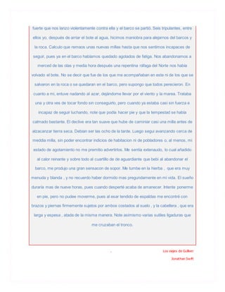 fuerte que nos lanzo violentamente contra ella y el barco se partió. Seis tripulantes, entre
ellos yo, después de arriar el bote al agua, hicimos maniobra para alejarnos del barcos y
la roca. Calculo que remaos unas nuevas millas hasta que nos sentimos incapaces de
seguir, pues ya en el barco habíamos quedado agotados de fatiga. Nos abandonamos a
merced de las olas y media hora después una repentina ráfaga del Norte nos había
volvado el bote. No se decir que fue de los que me acompañaban en este ni de los que se
salvaron en la roca o se quedaran en el barco, pero supongo que todos perecieron. En
cuanto a mi, entuve nadando al azar, dejándome llevar por el viento y la marea. Trataba
una y otra ves de tocar fondo sin conseguirlo, pero cuando ya estaba casi sin fuerza e
incapaz de seguir luchando, note que podía hacer pie y que la tempestad se había
calmado bastante. El declive era tan suave que hube de caminiar casi una milla antes de
alzacanzar tierra seca. Debian ser las ocho de la tarde. Luego segui avanzando cerca de
meddia milla, sin poder encontrar indicios de habitacion ni de pobladores o, al menos, mi
estado de agotamiento no me premitio advertirlos. Me sentía extenaudo, lo cual añadido
al calor reinante y sobre todo al cuartillo de de aguardiante que bebi al abandonar el
barco, me produjo una gran sensacon de sopor. Me tumbe en la hierba , que era muy
menuda y blanda , y no recuerdo haber dormido mas pregundamente en mi vida. El sueño
duraría mas de nueve horas, pues cuando desperté acaba de amanecer. Intente ponerme
en pie, pero no pudee moverme, pues al esar tendido de espaldas me encontré con
brazos y piernas firmemente sujetos por ambos costados al suelo , y la cabellera , que era
larga y espesa , atada de la misma manera. Note asimismo varias sutiles ligaduras que
me cruzaban el tronco.
. Los viajes de Gulliver
Jonathan Swift
 