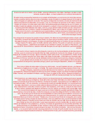 El autor da razón de si mismo y de su familia: primeras inclinaciones a los viajes. Naufraga y se salva a nado,
arrivando al país de Lilliput. Lo hacen prisionero y lo conducen tierra adentro.
Mi padre tenia una pequeñan haciendo en el condado de Nottingham y yo era tercero de cincio hijos varones.
Cuando cumpli los catorce años me envio a Cambridge, donde me aloje en el colegio Emanuel. En el residi trs
años entregado con aplicación al estudio. Pero auqneu el dispendio era mdesto, el coste de mantenerme allí,
dada la reducida fortuna disponible, era excesivo, y asi, me contrataron de aprendiz con Mr. Bates, eminente
cirujano de Londres, con quien pase cuatro años. Las modicas ayudas pecunarias que de vez en cuando ,me
enviaba mi padre las aplicaba al estudio de la navegación y a adquirir otros conocimientos matematicos utiles
a quienes pretenden dedicarse a los viajes, como yo, ya que siempre había pensado que ese, mas pronto o
mas tarde iba a ser mi destino. Cuando me despedi de Mr. Bates, volvi a casa con mi padre, donde con su
ayuda, la de mi tio Jonh y otros parientes reuni cuarenta libras y recibi la promesa de treinta mas al año ara
sufragar los gastos en Leyden , donde estudie Medicina dos años y siete meses, convenciode de que iba a
serme útil en las largas travesia.
Poco después de mi regreso de Leyeden mi buen maestro, Mr. Bates me recomendó para medico-cirujan o del
Golondrina, al mando del capitán Abraham Panell, con quien estuve tres años y medio, durante los que hice
dos viajes la levante y otros lugares. Al volver a la patria decidi afincarme en Londres, a lo que me animo mi
antiguo maestro Mr. Bates, quien me facilito además varios clientes. Me quede con parte de una casa en la
Antigua Juderia y , habiéndome aconsejado el que cambiara mi estado, me casse con Mary Burton , hija
segunda de Mr. Edmund Burton, calcetero de la calle Newgate, la cual trajo al matrimonio cuatrocientas libras
de dote.
Pero muerto mi buen maestro dos años después y carente yo de muchas amistades, la clientela empezó a
mermar, pues mi conciencia me impedía imitar las malas practicas de muchos de mis colegas, de suerte que
después de consultar con mi mujer alguno conocidos, resolvi volver al mar. Fui sucesivamente, medico de dos
barcos y durante seis años hice varios viajes a las Indias Occidentales y Orientales que reportaorn algún
beneficio a mi fortuna. Las horas de ocio las dedicaba a la lectura de los buenos actores, antiguos y modernos,
ya que siempre estuve provisto de un bueno numero de libros; cuanod estaba en tierra obsevaba el
comportamiento de las gentes y aprendía su lengua, para lo que tenia gran disposición, debido a mi excelente
memoria.
Pero como el ultimo de estos viajes no fuera muy afortunado , me sentí hastiado del mar y me dispuse a
asentarme en Inglaterra con mi mujer y mi familia. Me mude entonces de la Antigua Juderia a Fetter Lnae y
de aquí a Wapping, esperando encontrar clientela entre los marineros , pero las fortuna no parecía
acompañerme. Despues de esperar tres años que la suerte cambiara, acepte una oferta ventajosa del capitán
Wiliam Prichard, que mandaba el Antilope y que iba a hacer un aviajes al Mar del Sur. Zarpamos de Bristol el 4
de mayo de 1699 y la travesia al principio fue muy favorable.
Seria inoportuno, por varias razones abusar de lector con los pormenores de nuestras aventuras en aquelos
mares; baste decir que al dirigirnos desde allí rumbo a las Indias Orientales una violenta tempestad nos
arrastro al noroeste de la Tierra de Van Diemen. Al observar la posición, descubrimos que nos hallábamos muy
mermados de salud . El 5 de noviembre, a comienzos del verano por aquellas latitudes, con una densa bruma,
los vigias vislumbraron una roca a medio cable de distancia del barco, pero el viento era tan fuerte que nos
lanzo violentamente contra ella y el barco se partió. Seis tripulantes, entre ellos yo, después de arriar el bote
al agua, hicimos maniobra para alejarnos del barcos y la roca. Calculo que remaos unas nuevas millas hasta
que nos sentimos incapaces de seguir, pues ya en el barco habíamos quedado agotados de fatiga. Nos
abandonamos a merced de las olas y media hora después una repentina ráfaga del Norte nos había volvado el
bote. No se decir que fue de los que me acompañaban en este ni de los que se salvaron en la roca o se
quedaran en el barco, pero supongo que todos perecieron. En cuanto a mi, entuve nadando al azar,
dejándome llevar por el viento y la marea. Trataba una y otra ves de tocar fondo sin conseguirlo, pero cuando
ya estaba casi sin fuerza e incapaz de seguir luchando, note que podía hacer pie y que la tempestad se había
calmado bastante. El declive era tan suave que hube de caminiar casi una milla antes de alzacanzar tierra
seca. Debian ser las ocho de la tarde. Luego segui avanzando cerca de meddia milla, sin poder encontrar
indicios de habitacion ni de pobladores o, al menos, mi estado de agotamiento no me premitio advertirlos. Me
sentía extenaudo, lo cual añadido al calor reinante y sobre todo al cuartillo de de aguardiante que bebi al
abandonar el barco, me produjo una gran sensacon de sopor. Me tumbe en la hierba , que era muy menuda y
blanda , y no recuerdo haber dormido mas pregundamente en mi vida. El sueño duraría mas de nueve horas,
pues cuando desperté acaba de amanecer. Intente ponerme en pie, pero no pudee moverme, pues al esar
 