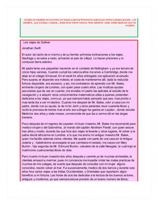 tendido de espaldas me encontré con brazos y piernas firmemente sujetos por ambos costados al suelo , y la
cabellera , que era larga y espesa , atada de la misma manera. Note asimismo varias sutiles ligaduras que me
cruzaban .
Los viajes de Gulliver
Jonathan Swift
El autor da razón de si mismo y de su familia: primeras inclinaciones a los viajes.
Naufraga y se salva a nado, arrivando al país de Lilliput. Lo hacen prisionero y lo
conducen tierra adentro.
Mi padre tenia una pequeñan haciendo en el condado de Nottingham y yo era tercero de
cincio hijos varones. Cuando cumpli los catorce años me envio a Cambridge, donde me
aloje en el colegio Emanuel. En el residi trs años entregado con aplicación al estudio.
Pero auqneu el dispendio era mdesto, el coste de mantenerme allí, dada la reducida
fortuna disponible, era excesivo, y asi, me contrataron de aprendiz con Mr. Bates,
eminente cirujano de Londres, con quien pase cuatro años. Las modicas ayudas
pecunarias que de vez en cuando ,me enviaba mi padre las aplicaba al estudio de la
navegación y a adquirir otros conocimientos matematicos utiles a quienes pretenden
dedicarse a los viajes, como yo, ya que siempre había pensado que ese, mas pronto o
mas tarde iba a ser mi destino. Cuando me despedi de Mr. Bates, volvi a casa con mi
padre, donde con su ayuda, la de mi tio Jonh y otros parientes reuni cuarenta libras y
recibi la promesa de treinta mas al año ara sufragar los gastos en Leyden , donde estudie
Medicina dos años y siete meses, convenciode de que iba a serme útil en las largas
travesia.
Poco después de mi regreso de Leyeden mi buen maestro, Mr. Bates me recomendó para
medico-cirujan o del Golondrina, al mando del capitán Abraham Panell, con quien estuve
tres años y medio, durante los que hice dos viajes la levante y otros lugares. Al volver a la
patria decidi afincarme en Londres, a lo que me animo mi antiguo maestro Mr. Bates,
quien me facilito además varios clientes. Me quede con parte de una casa en la Antigua
Juderia y , habiéndome aconsejado el que cambiara mi estado, me casse con Mary
Burton , hija segunda de Mr. Edmund Burton, calcetero de la calle Newgate, la cual trajo al
matrimonio cuatrocientas libras de dote.
Pero muerto mi buen maestro dos años después y carente yo de muchas amistades, la
clientela empezó a mermar, pues mi conciencia me impedía imitar las malas practicas de
muchos de mis colegas, de suerte que después de consultar con mi mujer alguno
conocidos, resolvi volver al mar. Fui sucesivamente, medico de dos barcos y durante seis
años hice varios viajes a las Indias Occidentales y Orientales que reportaorn algún
beneficio a mi fortuna. Las horas de ocio las dedicaba a la lectura de los buenos actores,
antiguos y modernos, ya que siempre estuve provisto de un bueno numero de libros;
 