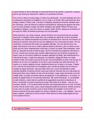 cuanod estaba en tierra obsevaba el comportamiento de las gentes y aprendía su lengua,
para lo que tenia gran disposición, debido a mi excelente memoria.
Pero como el ultimo de estos viajes no fuera muy afortunado , me sentí hastiado del mar y
me dispuse a asentarme en Inglaterra con mi mujer y mi familia. Me mude entonces de la
Antigua Juderia a Fetter Lnae y de aquí a Wapping, esperando encontrar clientela entre
los marineros , pero las fortuna no parecía acompañerme. Despues de esperar tres años
que la suerte cambiara, acepte una oferta ventajosa del capitán Wiliam Prichard, que
mandaba el Antilope y que iba a hacer un aviajes al Mar del Sur. Zarpamos de Bristol el 4
de mayo de 1699 y la travesia al principio fue muy favorable.
Seria inoportuno, por varias razones abusar de lector con los pormenores de nuestras
aventuras en aquelos mares; baste decir que al dirigirnos desde allí rumbo a las Indias
Orientales una violenta tempestad nos arrastro al noroeste de la Tierra de Van Diemen. Al
observar la posición, descubrimos que nos hallábamos muy mermados de salud . El 5 de
noviembre, a comienzos del verano por aquellas latitudes, con una densa bruma, los
vigias vislumbraron una roca a medio cable de distancia del barco, pero el viento era tan
fuerte que nos lanzo violentamente contra ella y el barco se partió. Seis tripulantes, entre
ellos yo, después de arriar el bote al agua, hicimos maniobra para alejarnos del barcos y
la roca. Calculo que remaos unas nuevas millas hasta que nos sentimos incapaces de
seguir, pues ya en el barco habíamos quedado agotados de fatiga. Nos abandonamos a
merced de las olas y media hora después una repentina ráfaga del Norte nos había
volvado el bote. No se decir que fue de los que me acompañaban en este ni de los que se
salvaron en la roca o se quedaran en el barco, pero supongo que todos perecieron. En
cuanto a mi, entuve nadando al azar, dejándome llevar por el viento y la marea. Trataba
una y otra ves de tocar fondo sin conseguirlo, pero cuando ya estaba casi sin fuerza e
incapaz de seguir luchando, note que podía hacer pie y que la tempestad se había
calmado bastante. El declive era tan suave que hube de caminiar casi una milla antes de
alzacanzar tierra seca. Debian ser las ocho de la tarde. Luego segui avanzando cerca de
meddia milla, sin poder encontrar indicios de habitacion ni de pobladores o, al menos, mi
estado de agotamiento no me premitio advertirlos. Me sentía extenaudo, lo cual añadido
al calor reinante y sobre todo al cuartillo de de aguardiante que bebi al abandonar el
barco, me produjo una gran sensacon de sopor. Me tumbe en la hierba , que era muy
menuda y blanda , y no recuerdo haber dormido mas pregundamente en mi vida. El sueño
duraría mas de nueve horas, pues cuando desperté acaba de amanecer. Intente ponerme
en pie, pero no pudee moverme, pues al esar tendido de espaldas me encontré con
brazos y piernas firmemente sujetos por ambos costados al suelo , y la cabellera , que era
larga y espesa , atada de la misma manera. Note asimismo varias sutiles ligaduras que
me cruzaban el tronco.
Los viajes de Gulliver
 
