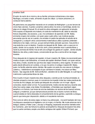 Jonathan Swift
El autor da razón de si mismo y de su familia: primeras inclinaciones a los viajes.
Naufraga y se salva a nado, arrivando al país de Lilliput. Lo hacen prisionero y lo
conducen tierra adentro.
Mi padre tenia una pequeñan haciendo en el condado de Nottingham y yo era tercero de
cincio hijos varones. Cuando cumpli los catorce años me envio a Cambridge, donde me
aloje en el colegio Emanuel. En el residi trs años entregado con aplicación al estudio.
Pero auqneu el dispendio era mdesto, el coste de mantenerme allí, dada la reducida
fortuna disponible, era excesivo, y asi, me contrataron de aprendiz con Mr. Bates,
eminente cirujano de Londres, con quien pase cuatro años. Las modicas ayudas
pecunarias que de vez en cuando ,me enviaba mi padre las aplicaba al estudio de la
navegación y a adquirir otros conocimientos matematicos utiles a quienes pretenden
dedicarse a los viajes, como yo, ya que siempre había pensado que ese, mas pronto o
mas tarde iba a ser mi destino. Cuando me despedi de Mr. Bates, volvi a casa con mi
padre, donde con su ayuda, la de mi tio Jonh y otros parientes reuni cuarenta libras y
recibi la promesa de treinta mas al año ara sufragar los gastos en Leyden , donde estudie
Medicina dos años y siete meses, convenciode de que iba a serme útil en las largas
travesia.
Poco después de mi regreso de Leyeden mi buen maestro, Mr. Bates me recomendó para
medico-cirujan o del Golondrina, al mando del capitán Abraham Panell, con quien estuve
tres años y medio, durante los que hice dos viajes la levante y otros lugares. Al volver a la
patria decidi afincarme en Londres, a lo que me animo mi antiguo maestro Mr. Bates,
quien me facilito además varios clientes. Me quede con parte de una casa en la Antigua
Juderia y , habiéndome aconsejado el que cambiara mi estado, me casse con Mary
Burton , hija segunda de Mr. Edmund Burton, calcetero de la calle Newgate, la cual trajo al
matrimonio cuatrocientas libras de dote.
Pero muerto mi buen maestro dos años después y carente yo de muchas amistades, la
clientela empezó a mermar, pues mi conciencia me impedía imitar las malas practicas de
muchos de mis colegas, de suerte que después de consultar con mi mujer alguno
conocidos, resolvi volver al mar. Fui sucesivamente, medico de dos barcos y durante seis
años hice varios viajes a las Indias Occidentales y Orientales que reportaorn algún
beneficio a mi fortuna. Las horas de ocio las dedicaba a la lectura de los buenos actores,
antiguos y modernos, ya que siempre estuve provisto de un bueno numero de libros;
cuanod estaba en tierra obsevaba el comportamiento de las gentes y aprendía su lengua,
para lo que tenia gran disposición, debido a mi excelente memoria.
Pero como el ultimo de estos viajes no fuera muy afortunado , me sentí hastiado del mar y
me dispuse a asentarme en Inglaterra con mi mujer y mi familia. Me mude entonces de la
Antigua Juderia a Fetter Lnae y de aquí a Wapping, esperando encontrar clientela entre
los marineros , pero las fortuna no parecía acompañerme. Despues de esperar tres años
que la suerte cambiara, acepte una oferta ventajosa del capitán Wiliam Prichard, que
 