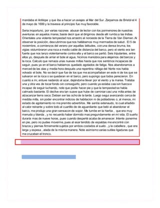 mandaba el Antilope y que iba a hacer un aviajes al Mar del Sur. Zarpamos de Bristol el 4
de mayo de 1699 y la travesia al principio fue muy favorable.
Seria inoportuno, por varias razones abusar de lector con los pormenores de nuestras
aventuras en aquelos mares; baste decir que al dirigirnos desde allí rumbo a las Indias
Orientales una violenta tempestad nos arrastro al noroeste de la Tierra de Van Diemen. Al
observar la posición, descubrimos que nos hallábamos muy mermados de salud . El 5 de
noviembre, a comienzos del verano por aquellas latitudes, con una densa bruma, los
vigias vislumbraron una roca a medio cable de distancia del barco, pero el viento era tan
fuerte que nos lanzo violentamente contra ella y el barco se partió. Seis tripulantes, entre
ellos yo, después de arriar el bote al agua, hicimos maniobra para alejarnos del barcos y
la roca. Calculo que remaos unas nuevas millas hasta que nos sentimos incapaces de
seguir, pues ya en el barco habíamos quedado agotados de fatiga. Nos abandonamos a
merced de las olas y media hora después una repentina ráfaga del Norte nos había
volvado el bote. No se decir que fue de los que me acompañaban en este ni de los que se
salvaron en la roca o se quedaran en el barco, pero supongo que todos perecieron. En
cuanto a mi, entuve nadando al azar, dejándome llevar por el viento y la marea. Trataba
una y otra ves de tocar fondo sin conseguirlo, pero cuando ya estaba casi sin fuerza e
incapaz de seguir luchando, note que podía hacer pie y que la tempestad se había
calmado bastante. El declive era tan suave que hube de caminiar casi una milla antes de
alzacanzar tierra seca. Debian ser las ocho de la tarde. Luego segui avanzando cerca de
meddia milla, sin poder encontrar indicios de habitacion ni de pobladores o, al menos, mi
estado de agotamiento no me premitio advertirlos. Me sentía extenaudo, lo cual añadido
al calor reinante y sobre todo al cuartillo de de aguardiante que bebi al abandonar el
barco, me produjo una gran sensacon de sopor. Me tumbe en la hierba , que era muy
menuda y blanda , y no recuerdo haber dormido mas pregundamente en mi vida. El sueño
duraría mas de nueve horas, pues cuando desperté acaba de amanecer. Intente ponerme
en pie, pero no pudee moverme, pues al esar tendido de espaldas me encontré con
brazos y piernas firmemente sujetos por ambos costados al suelo , y la cabellera , que era
larga y espesa , atada de la misma manera. Note asimismo varias sutiles ligaduras que
me cruzaban el tronco.
 