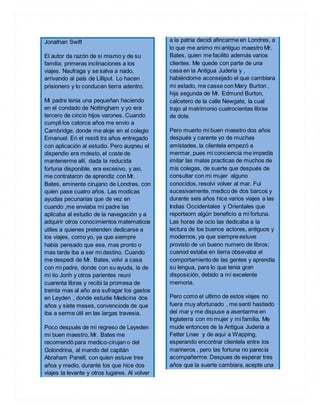 Jonathan Swift
El autor da razón de si mismo y de su
familia: primeras inclinaciones a los
viajes. Naufraga y se salva a nado,
arrivando al país de Lilliput. Lo hacen
prisionero y lo conducen tierra adentro.
Mi padre tenia una pequeñan haciendo
en el condado de Nottingham y yo era
tercero de cincio hijos varones. Cuando
cumpli los catorce años me envio a
Cambridge, donde me aloje en el colegio
Emanuel. En el residi trs años entregado
con aplicación al estudio. Pero auqneu el
dispendio era mdesto, el coste de
mantenerme allí, dada la reducida
fortuna disponible, era excesivo, y asi,
me contrataron de aprendiz con Mr.
Bates, eminente cirujano de Londres, con
quien pase cuatro años. Las modicas
ayudas pecunarias que de vez en
cuando ,me enviaba mi padre las
aplicaba al estudio de la navegación y a
adquirir otros conocimientos matematicos
utiles a quienes pretenden dedicarse a
los viajes, como yo, ya que siempre
había pensado que ese, mas pronto o
mas tarde iba a ser mi destino. Cuando
me despedi de Mr. Bates, volvi a casa
con mi padre, donde con su ayuda, la de
mi tio Jonh y otros parientes reuni
cuarenta libras y recibi la promesa de
treinta mas al año ara sufragar los gastos
en Leyden , donde estudie Medicina dos
años y siete meses, convenciode de que
iba a serme útil en las largas travesia.
Poco después de mi regreso de Leyeden
mi buen maestro, Mr. Bates me
recomendó para medico-cirujan o del
Golondrina, al mando del capitán
Abraham Panell, con quien estuve tres
años y medio, durante los que hice dos
viajes la levante y otros lugares. Al volver
a la patria decidi afincarme en Londres, a
lo que me animo mi antiguo maestro Mr.
Bates, quien me facilito además varios
clientes. Me quede con parte de una
casa en la Antigua Juderia y ,
habiéndome aconsejado el que cambiara
mi estado, me casse con Mary Burton ,
hija segunda de Mr. Edmund Burton,
calcetero de la calle Newgate, la cual
trajo al matrimonio cuatrocientas libras
de dote.
Pero muerto mi buen maestro dos años
después y carente yo de muchas
amistades, la clientela empezó a
mermar, pues mi conciencia me impedía
imitar las malas practicas de muchos de
mis colegas, de suerte que después de
consultar con mi mujer alguno
conocidos, resolvi volver al mar. Fui
sucesivamente, medico de dos barcos y
durante seis años hice varios viajes a las
Indias Occidentales y Orientales que
reportaorn algún beneficio a mi fortuna.
Las horas de ocio las dedicaba a la
lectura de los buenos actores, antiguos y
modernos, ya que siempre estuve
provisto de un bueno numero de libros;
cuanod estaba en tierra obsevaba el
comportamiento de las gentes y aprendía
su lengua, para lo que tenia gran
disposición, debido a mi excelente
memoria.
Pero como el ultimo de estos viajes no
fuera muy afortunado , me sentí hastiado
del mar y me dispuse a asentarme en
Inglaterra con mi mujer y mi familia. Me
mude entonces de la Antigua Juderia a
Fetter Lnae y de aquí a Wapping,
esperando encontrar clientela entre los
marineros , pero las fortuna no parecía
acompañerme. Despues de esperar tres
años que la suerte cambiara, acepte una
 