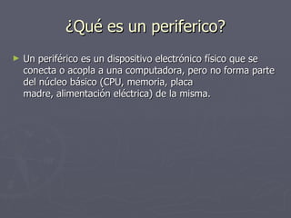 ¿Qué es un periferico?
►   Un periférico es un dispositivo electrónico físico que se
    conecta o acopla a una computadora, pero no forma parte
    del núcleo básico (CPU, memoria, placa
    madre, alimentación eléctrica) de la misma.
 