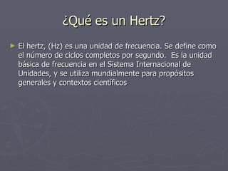 ¿Qué es un Hertz?
►   El hertz, (Hz) es una unidad de frecuencia. Se define como
    el número de ciclos completos por segundo. Es la unidad
    básica de frecuencia en el Sistema Internacional de
    Unidades, y se utiliza mundialmente para propósitos
    generales y contextos científicos
 