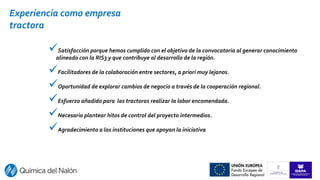 Satisfacción porque hemos cumplido con el objetivo de la convocatoria al generar conocimiento
alineado con la RIS3 y que contribuye al desarrollo de la región.
Facilitadores de la colaboración entre sectores, a priori muy lejanos.
Oportunidad de explorar cambios de negocio a través de la cooperación regional.
Esfuerzo añadido para las tractoras realizar la labor encomendada.
Necesario plantear hitos de control del proyecto intermedios.
Agradecimiento a las instituciones que apoyan la iniciativa
Experiencia como empresa
tractora
 