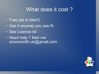 What does it cost ? Free (as in beer!). Use it anyway you see fit. See Licence.txt Need help ? Mail me simonsmith.uk@gmail.com 